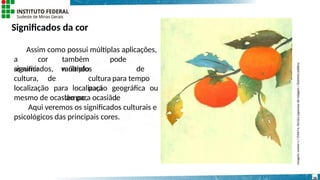 Significados da cor
Assim como possui múltiplas aplicações,
a cor também pode
assumir múltiplos
significados,
cultura, de
variando de
cultura para tempo
para
tempo, de
localização para localização geográfica ou
mesmo de ocasião para ocasião.
Aqui veremos os significados culturais e
psicológicos das principais cores.
Imagem:
Lemon-s
/
Chiriri-e,
técnica
japonesa
de
colagem
/
Domínio
público.
26
 