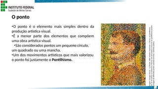 O ponto
•O ponto é o elemento mais simples dentro da
produção artística visual.
•É a menor parte dos elementos que compõem
uma obra artística visual.
•São considerados pontos um pequeno círculo,
um quadrado ou uma mancha.
•Um dos movimentos artísticos que mais valorizou
o ponto foi justamente o Pontilhismo.
Imagem:
Georges
Seurat
/
La
Parade,
1889;
detalhe
mostrando
a
técnica
do
pontilhismo.
Em
vez
de
pintar
os
contornos
e
formas
com
pinceladas
e
áreas
de
cor,
pontilhismo
constrói
a
imagem
de
diferentes
pontos
coloridos
de
tinta
/
Domínio
público.
3
 