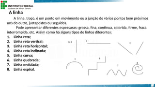 A linha
A linha, traço, é um ponto em movimento ou a junção de vários pontos bem próximos
uns do outro, justapostos ou seguidos.
Pode apresentar diferentes espessuras: grossa, fina, contínua, colorida, firme, fraca,
interrompida, etc. Assim como há alguns tipos de linhas diferentes:
1. Linha reta;
2. Linha reta vertical;
3. Linha reta horizontal;
4. Linha reta inclinada;
5. Linha curva;
6. Linha quebrada;
7. Linha ondulada;
8. Linha espiral.
1 e 2 3
4
5 6
7
8
4
 