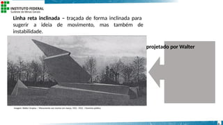 Linha reta inclinada – traçada de forma inclinada para
sugerir a ideia de movimento, mas também de
instabilidade.
Observem como no “Monumento aos mortos em março”, projetado por Walter
Gropius, em 1921, e concluída,
em 1922, utilizam- se linhas retas inclinadas.
Imagem: Walter Gropius / Monumento aos mortos em março, 1921 -1922 / Domínio público.
6
 