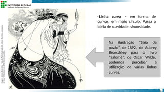• Linha curva – em forma de
curvas, em meio círculo. Passa a
ideia de suavidade, sinuosidade.
Na ilustração “Saia de
pavão”, de 1892, de Aubrey
Bearsdsley para o livro
“Salomé”, de Oscar Wilde,
perceber a
de várias linhas
podemos
utilização
curvas.
Imagem:
Aubrey
Beardsley
/
Saia
do
Pavão
ilustração
de
Aubrey
Beardsley
para
a
peça
de
Oscar
Wilde,Salomé,
1892
/
Domínio
público.
7
 
