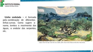 •Linha ondulada – é formada
pela combinação de diferentes
linhas curvas. Como sugere o
nome, lembra o movimento das
águas, o ondular das serpentes,
etc.
Imagem: Vincent Van Gogh / Olive Trees com os Alpilles, 1889 / Museu de Arte Moderna de Nova York / Public domain.
9
 