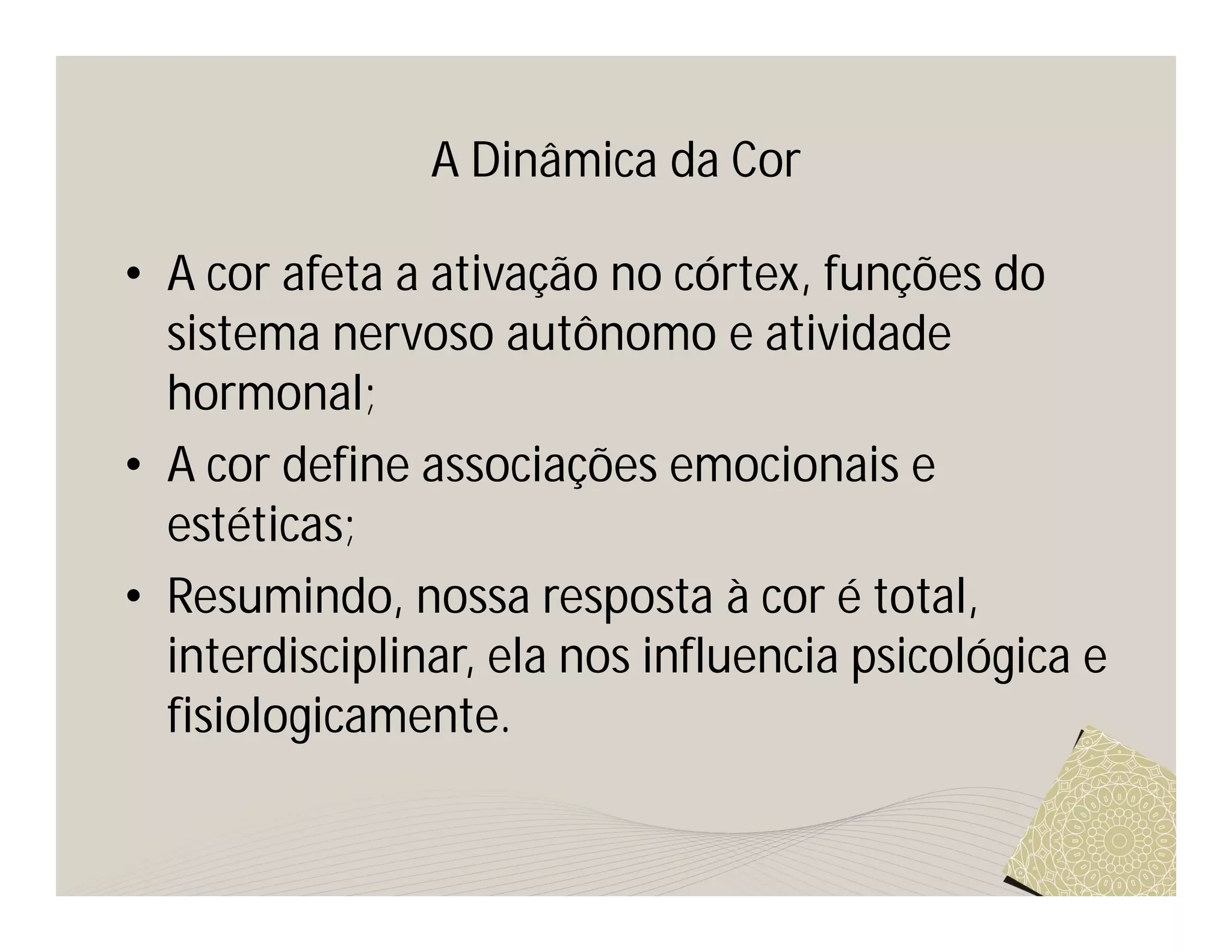 A Dinâmica da Cor

• A cor afeta a ativação no córtex, funções do
  sistema nervoso autônomo e atividade
  hormonal;
• A cor define associações emocionais e
  estéticas;
• Resumindo, nossa resposta à cor é total,
  interdisciplinar, ela nos influencia psicológica e
  fisiologicamente.
 
