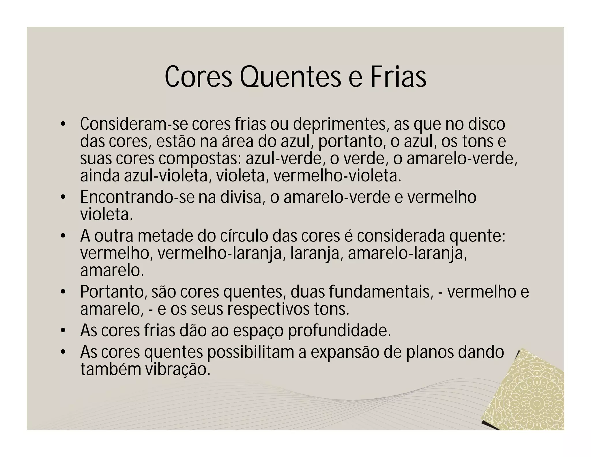 Cores Quentes e Frias
• Consideram-se cores frias ou deprimentes, as que no disco
  das cores, estão na área do azul, portanto, o azul, os tons e
  suas cores compostas: azul-verde, o verde, o amarelo-verde,
  ainda azul-violeta, violeta, vermelho-violeta.
• Encontrando-se na divisa, o amarelo-verde e vermelho
  violeta.
• A outra metade do círculo das cores é considerada quente:
  vermelho, vermelho-laranja, laranja, amarelo-laranja,
  amarelo.
• Portanto, são cores quentes, duas fundamentais, - vermelho e
  amarelo, - e os seus respectivos tons.
• As cores frias dão ao espaço profundidade.
• As cores quentes possibilitam a expansão de planos dando
  também vibração.
 