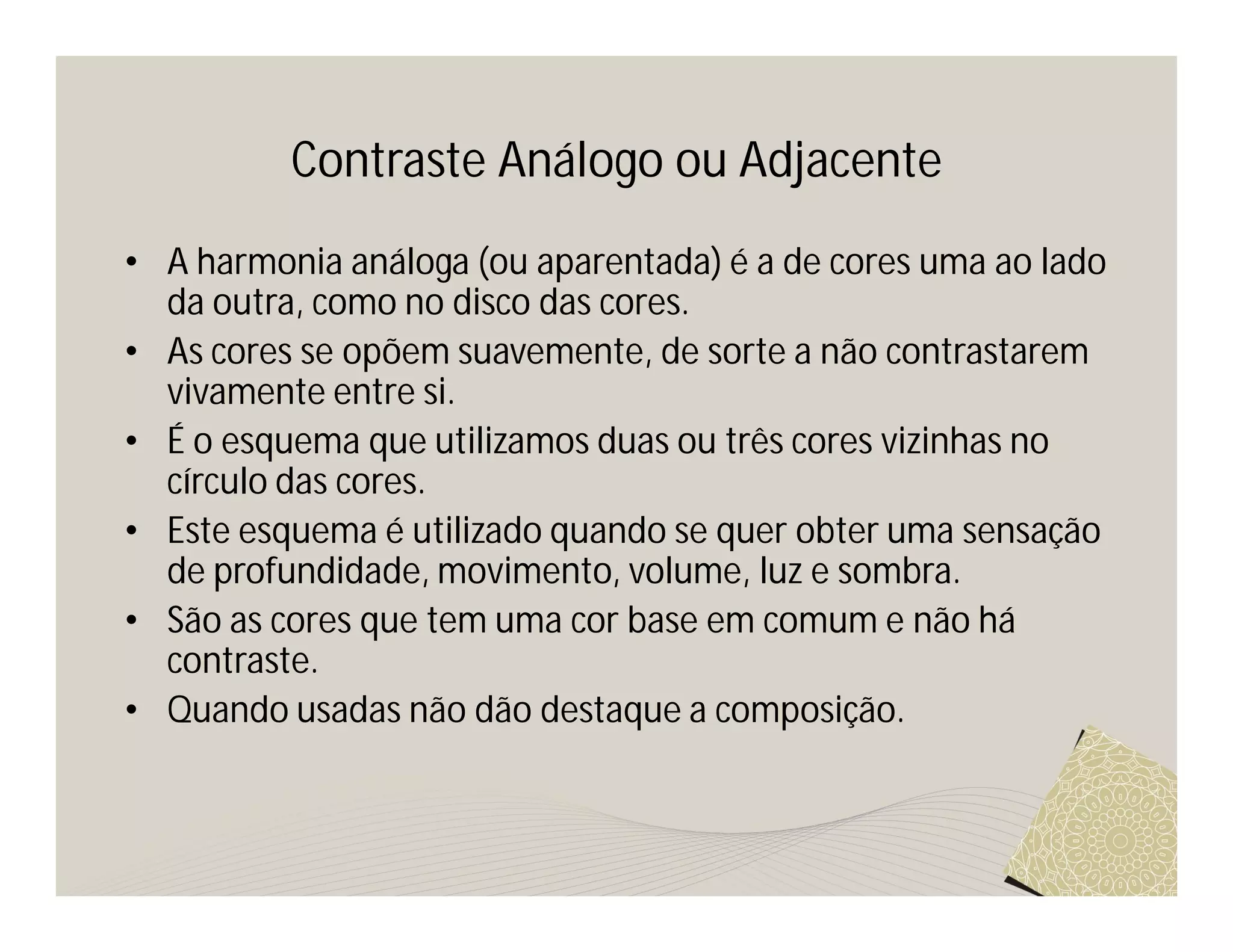 Contraste Análogo ou Adjacente
• A harmonia análoga (ou aparentada) é a de cores uma ao lado
  da outra, como no disco das cores.
• As cores se opõem suavemente, de sorte a não contrastarem
  vivamente entre si.
• É o esquema que utilizamos duas ou três cores vizinhas no
  círculo das cores.
• Este esquema é utilizado quando se quer obter uma sensação
  de profundidade, movimento, volume, luz e sombra.
• São as cores que tem uma cor base em comum e não há
  contraste.
• Quando usadas não dão destaque a composição.
 