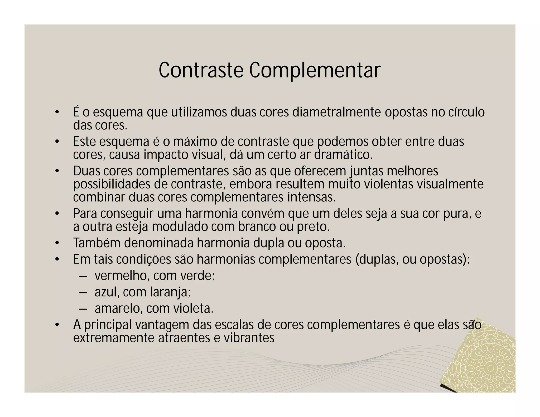 Contraste Complementar
•   É o esquema que utilizamos duas cores diametralmente opostas no círculo
    das cores.
•   Este esquema é o máximo de contraste que podemos obter entre duas
    cores, causa impacto visual, dá um certo ar dramático.
•   Duas cores complementares são as que oferecem juntas melhores
    possibilidades de contraste, embora resultem muito violentas visualmente
    combinar duas cores complementares intensas.
•   Para conseguir uma harmonia convém que um deles seja a sua cor pura, e
    a outra esteja modulado com branco ou preto.
•   Também denominada harmonia dupla ou oposta.
•   Em tais condições são harmonias complementares (duplas, ou opostas):
     – vermelho, com verde;
     – azul, com laranja;
     – amarelo, com violeta.
•   A principal vantagem das escalas de cores complementares é que elas são
    extremamente atraentes e vibrantes
 