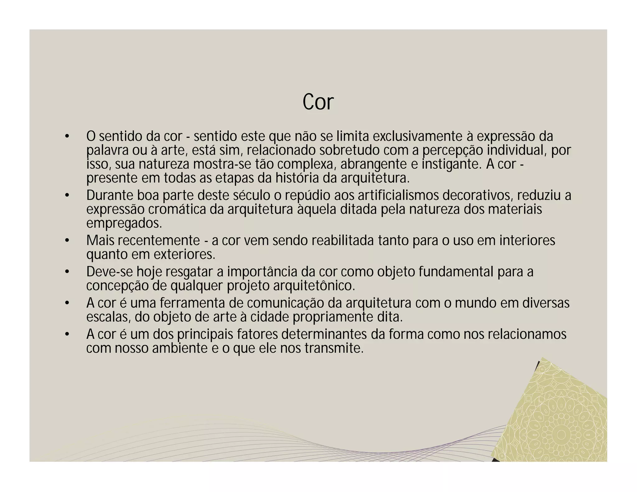 Cor
•   O sentido da cor - sentido este que não se limita exclusivamente à expressão da
    palavra ou à arte, está sim, relacionado sobretudo com a percepção individual, por
    isso, sua natureza mostra-se tão complexa, abrangente e instigante. A cor -
    presente em todas as etapas da história da arquitetura.
•   Durante boa parte deste século o repúdio aos artificialismos decorativos, reduziu a
    expressão cromática da arquitetura àquela ditada pela natureza dos materiais
    empregados.
•   Mais recentemente - a cor vem sendo reabilitada tanto para o uso em interiores
    quanto em exteriores.
•   Deve-se hoje resgatar a importância da cor como objeto fundamental para a
    concepção de qualquer projeto arquitetônico.
•   A cor é uma ferramenta de comunicação da arquitetura com o mundo em diversas
    escalas, do objeto de arte à cidade propriamente dita.
•   A cor é um dos principais fatores determinantes da forma como nos relacionamos
    com nosso ambiente e o que ele nos transmite.
 