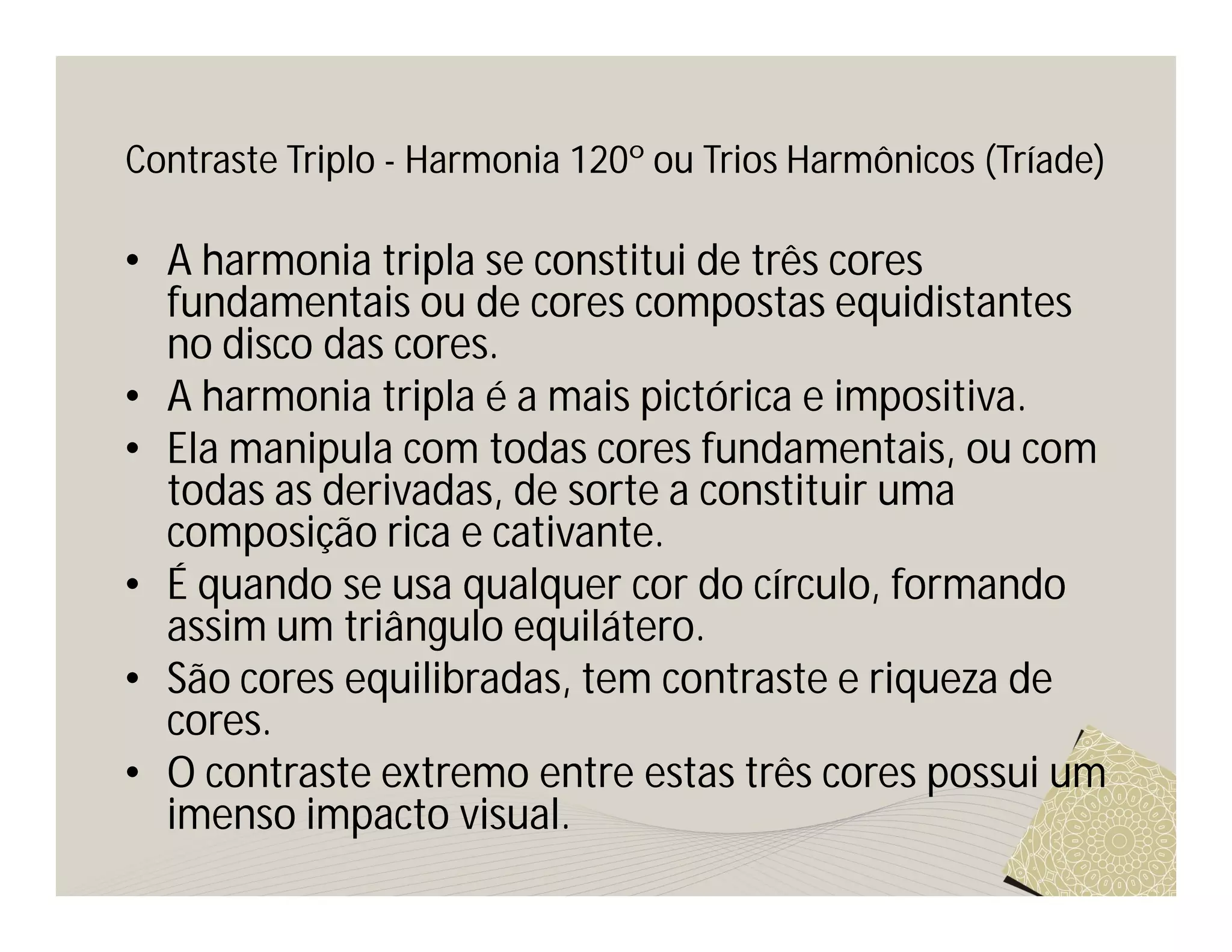 Contraste Triplo - Harmonia 120º ou Trios Harmônicos (Tríade)

• A harmonia tripla se constitui de três cores
  fundamentais ou de cores compostas equidistantes
  no disco das cores.
• A harmonia tripla é a mais pictórica e impositiva.
• Ela manipula com todas cores fundamentais, ou com
  todas as derivadas, de sorte a constituir uma
  composição rica e cativante.
• É quando se usa qualquer cor do círculo, formando
  assim um triângulo equilátero.
• São cores equilibradas, tem contraste e riqueza de
  cores.
• O contraste extremo entre estas três cores possui um
  imenso impacto visual.
 