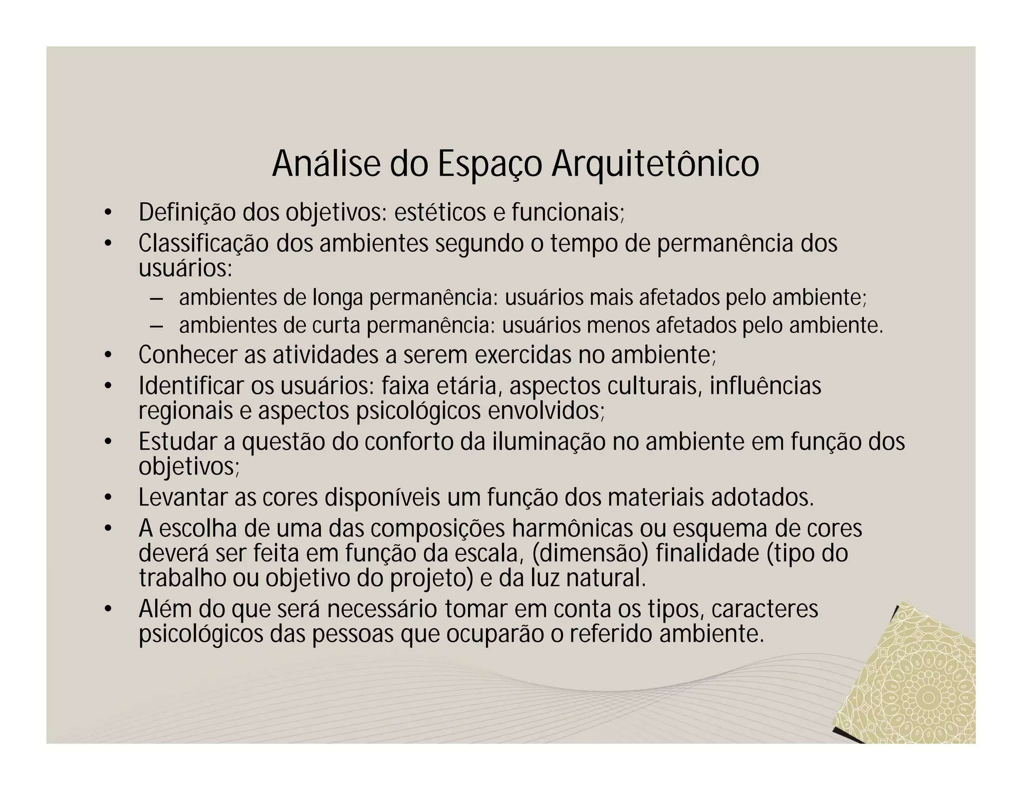 Análise do Espaço Arquitetônico
•   Definição dos objetivos: estéticos e funcionais;
•   Classificação dos ambientes segundo o tempo de permanência dos
    usuários:
     – ambientes de longa permanência: usuários mais afetados pelo ambiente;
     – ambientes de curta permanência: usuários menos afetados pelo ambiente.
•   Conhecer as atividades a serem exercidas no ambiente;
•   Identificar os usuários: faixa etária, aspectos culturais, influências
    regionais e aspectos psicológicos envolvidos;
•   Estudar a questão do conforto da iluminação no ambiente em função dos
    objetivos;
•   Levantar as cores disponíveis um função dos materiais adotados.
•   A escolha de uma das composições harmônicas ou esquema de cores
    deverá ser feita em função da escala, (dimensão) finalidade (tipo do
    trabalho ou objetivo do projeto) e da luz natural.
•   Além do que será necessário tomar em conta os tipos, caracteres
    psicológicos das pessoas que ocuparão o referido ambiente.
 