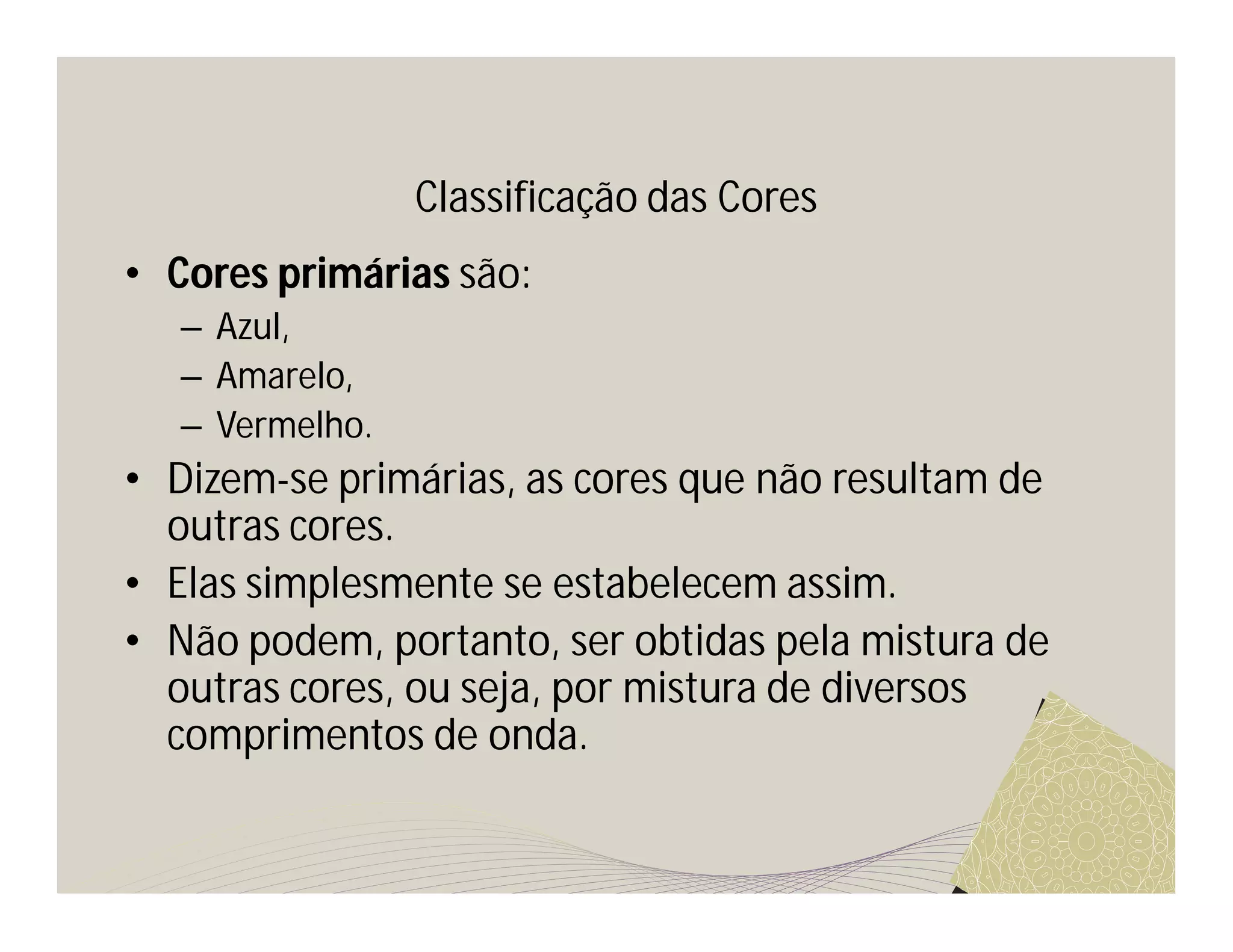 Classificação das Cores
• Cores primárias são:
   – Azul,
   – Amarelo,
   – Vermelho.
• Dizem-se primárias, as cores que não resultam de
  outras cores.
• Elas simplesmente se estabelecem assim.
• Não podem, portanto, ser obtidas pela mistura de
  outras cores, ou seja, por mistura de diversos
  comprimentos de onda.
 