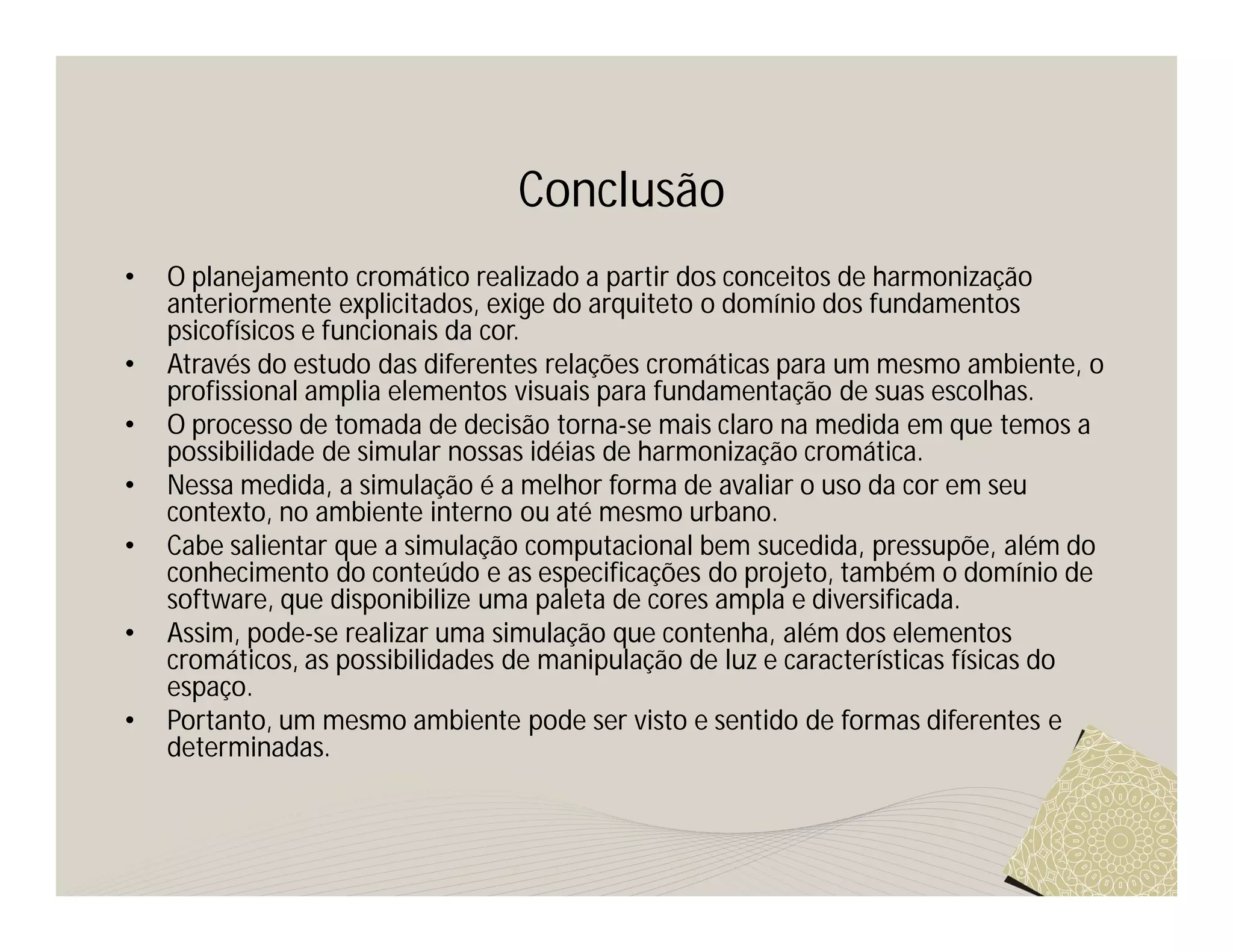 Conclusão
•   O planejamento cromático realizado a partir dos conceitos de harmonização
    anteriormente explicitados, exige do arquiteto o domínio dos fundamentos
    psicofísicos e funcionais da cor.
•   Através do estudo das diferentes relações cromáticas para um mesmo ambiente, o
    profissional amplia elementos visuais para fundamentação de suas escolhas.
•   O processo de tomada de decisão torna-se mais claro na medida em que temos a
    possibilidade de simular nossas idéias de harmonização cromática.
•   Nessa medida, a simulação é a melhor forma de avaliar o uso da cor em seu
    contexto, no ambiente interno ou até mesmo urbano.
•   Cabe salientar que a simulação computacional bem sucedida, pressupõe, além do
    conhecimento do conteúdo e as especificações do projeto, também o domínio de
    software, que disponibilize uma paleta de cores ampla e diversificada.
•   Assim, pode-se realizar uma simulação que contenha, além dos elementos
    cromáticos, as possibilidades de manipulação de luz e características físicas do
    espaço.
•   Portanto, um mesmo ambiente pode ser visto e sentido de formas diferentes e
    determinadas.
 