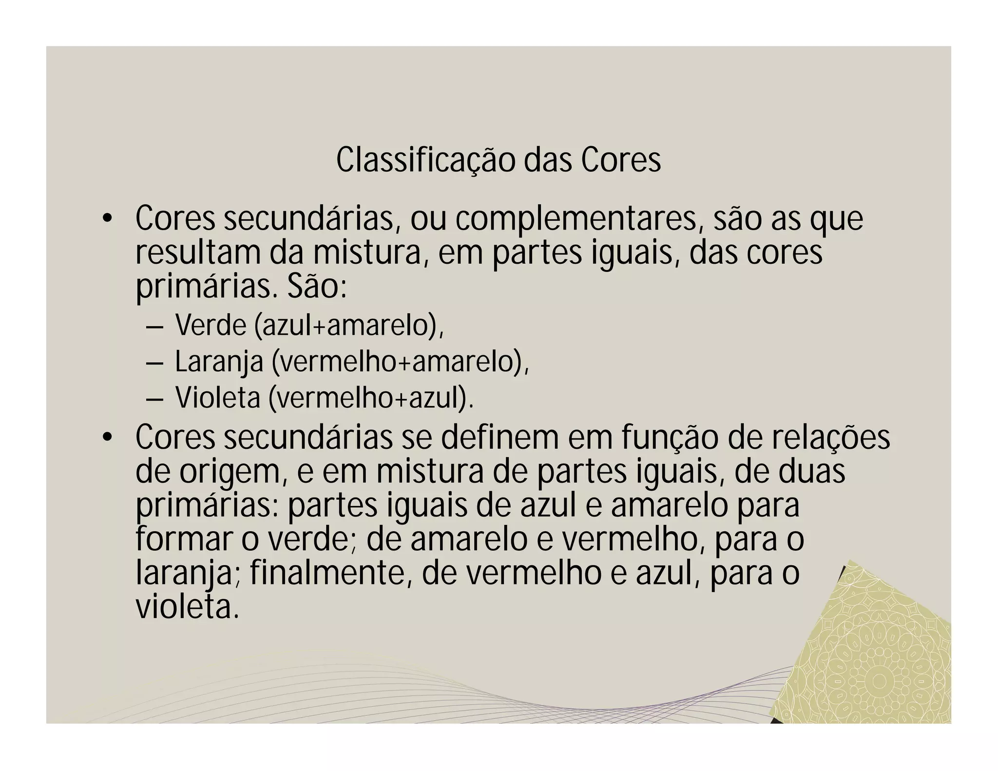 Classificação das Cores
• Cores secundárias, ou complementares, são as que
  resultam da mistura, em partes iguais, das cores
  primárias. São:
  – Verde (azul+amarelo),
  – Laranja (vermelho+amarelo),
  – Violeta (vermelho+azul).
• Cores secundárias se definem em função de relações
  de origem, e em mistura de partes iguais, de duas
  primárias: partes iguais de azul e amarelo para
  formar o verde; de amarelo e vermelho, para o
  laranja; finalmente, de vermelho e azul, para o
  violeta.
 