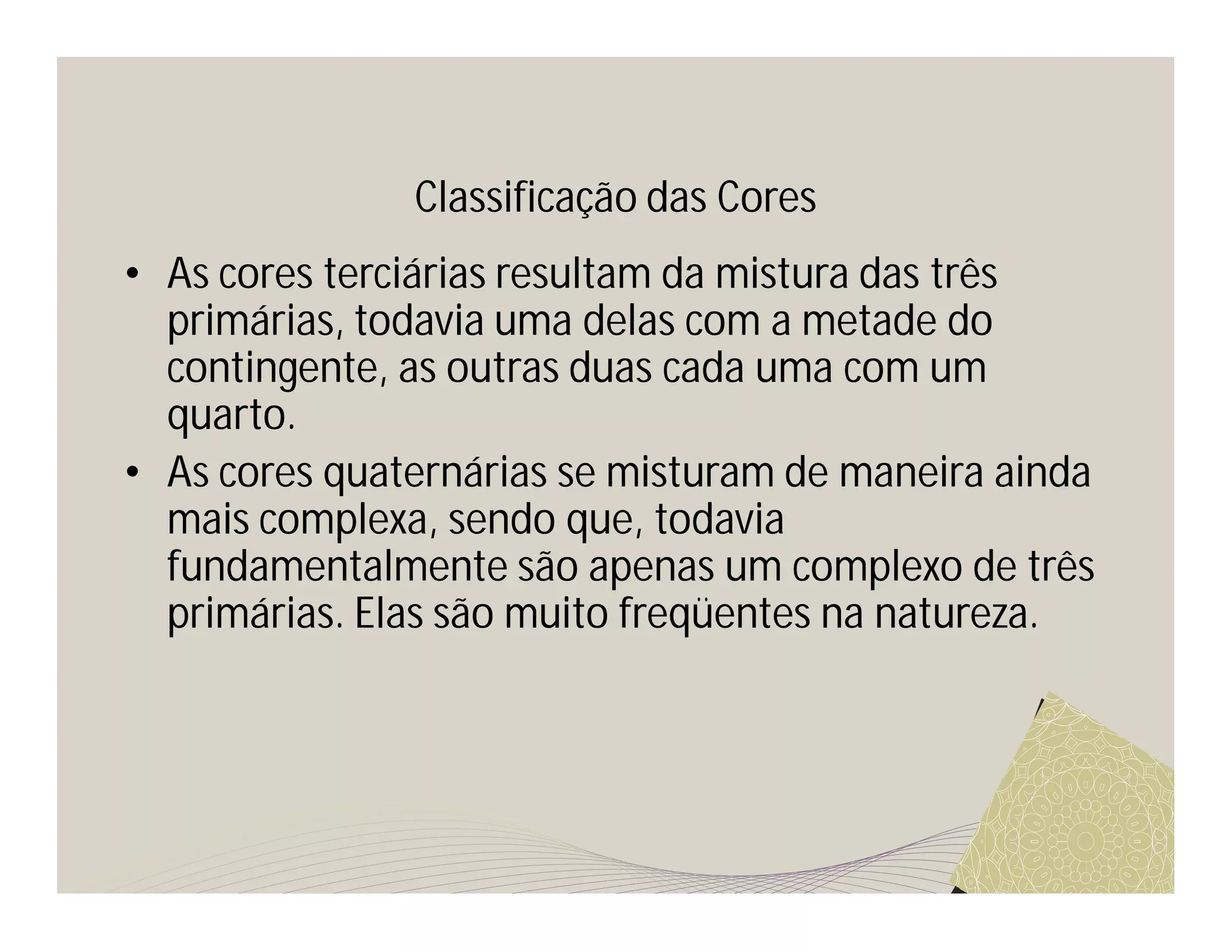 Classificação das Cores
• As cores terciárias resultam da mistura das três
  primárias, todavia uma delas com a metade do
  contingente, as outras duas cada uma com um
  quarto.
• As cores quaternárias se misturam de maneira ainda
  mais complexa, sendo que, todavia
  fundamentalmente são apenas um complexo de três
  primárias. Elas são muito freqüentes na natureza.
 