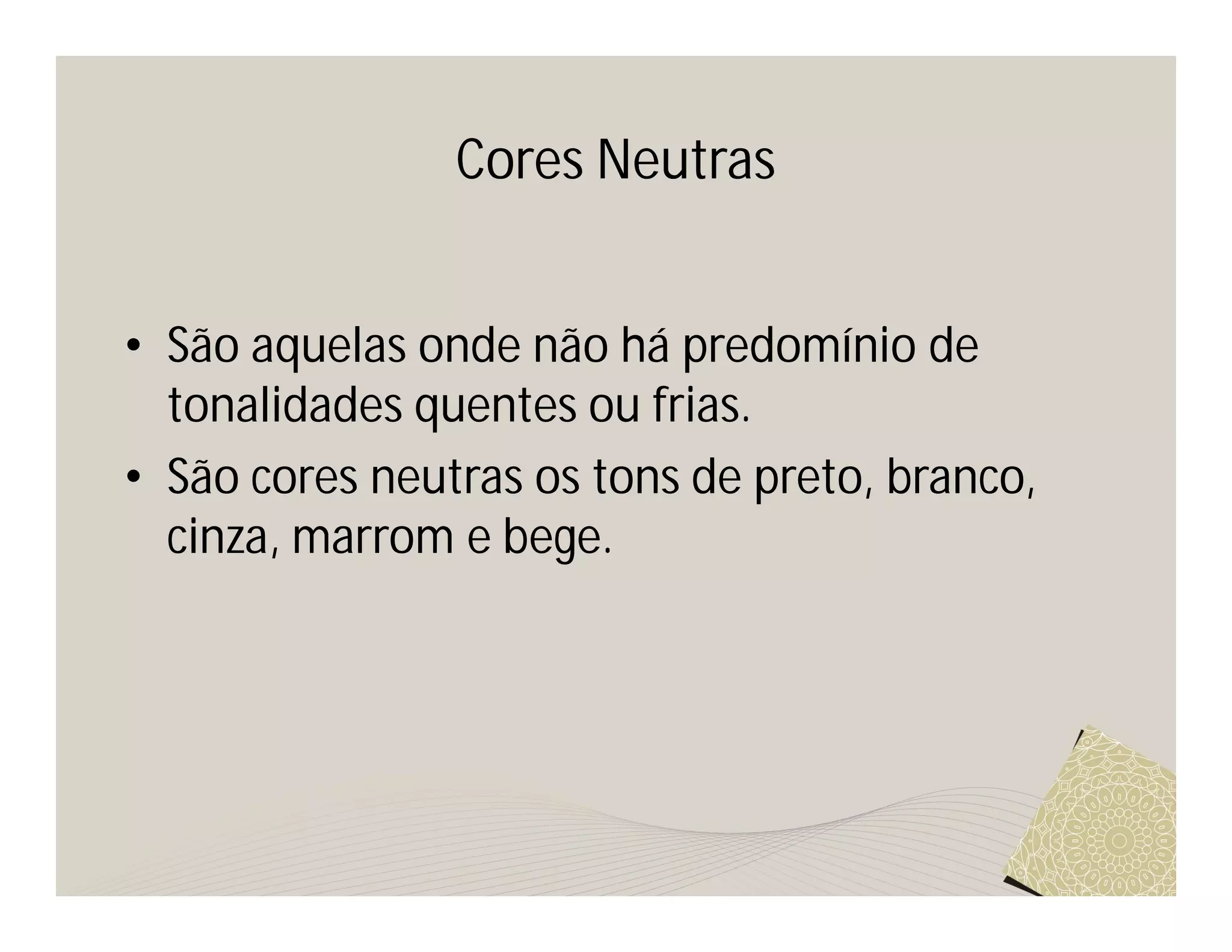 Cores Neutras


• São aquelas onde não há predomínio de
  tonalidades quentes ou frias.
• São cores neutras os tons de preto, branco,
  cinza, marrom e bege.
 