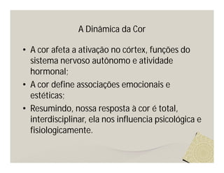 A Dinâmica da Cor

• A cor afeta a ativação no córtex, funções do
  sistema nervoso autônomo e atividade
  hormonal;
• A cor define associações emocionais e
  estéticas;
• Resumindo, nossa resposta à cor é total,
  interdisciplinar, ela nos influencia psicológica e
  fisiologicamente.
 