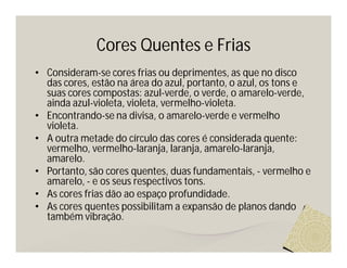 Cores Quentes e Frias
• Consideram-se cores frias ou deprimentes, as que no disco
  das cores, estão na área do azul, portanto, o azul, os tons e
  suas cores compostas: azul-verde, o verde, o amarelo-verde,
  ainda azul-violeta, violeta, vermelho-violeta.
• Encontrando-se na divisa, o amarelo-verde e vermelho
  violeta.
• A outra metade do círculo das cores é considerada quente:
  vermelho, vermelho-laranja, laranja, amarelo-laranja,
  amarelo.
• Portanto, são cores quentes, duas fundamentais, - vermelho e
  amarelo, - e os seus respectivos tons.
• As cores frias dão ao espaço profundidade.
• As cores quentes possibilitam a expansão de planos dando
  também vibração.
 