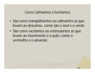 Cores Calmantes e Excitantes

• São cores tranqüilizantes ou calmantes as que
  levam ao descanso, como são o azul e o verde.
• São cores excitantes ou estimulantes as que
  levam ao movimento e à ação, como o
  vermelho e o amarelo.
 