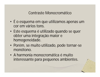 Contraste Monocromático

• É o esquema em que utilizamos apenas um
  cor em vários tons.
• Este esquema é utilizado quando se quer
  obter uma integração maior e
  homogeneidade.
• Porém, se muito utilizado, pode tornar-se
  monótono.
• A harmonia monocromática é muito
  interessante para pequenos ambientes.
 