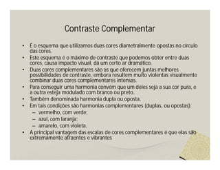 Contraste Complementar
•   É o esquema que utilizamos duas cores diametralmente opostas no círculo
    das cores.
•   Este esquema é o máximo de contraste que podemos obter entre duas
    cores, causa impacto visual, dá um certo ar dramático.
•   Duas cores complementares são as que oferecem juntas melhores
    possibilidades de contraste, embora resultem muito violentas visualmente
    combinar duas cores complementares intensas.
•   Para conseguir uma harmonia convém que um deles seja a sua cor pura, e
    a outra esteja modulado com branco ou preto.
•   Também denominada harmonia dupla ou oposta.
•   Em tais condições são harmonias complementares (duplas, ou opostas):
     – vermelho, com verde;
     – azul, com laranja;
     – amarelo, com violeta.
•   A principal vantagem das escalas de cores complementares é que elas são
    extremamente atraentes e vibrantes
 