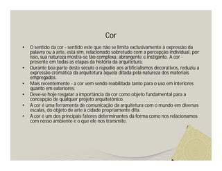 Cor
•   O sentido da cor - sentido este que não se limita exclusivamente à expressão da
    palavra ou à arte, está sim, relacionado sobretudo com a percepção individual, por
    isso, sua natureza mostra-se tão complexa, abrangente e instigante. A cor -
    presente em todas as etapas da história da arquitetura.
•   Durante boa parte deste século o repúdio aos artificialismos decorativos, reduziu a
    expressão cromática da arquitetura àquela ditada pela natureza dos materiais
    empregados.
•   Mais recentemente - a cor vem sendo reabilitada tanto para o uso em interiores
    quanto em exteriores.
•   Deve-se hoje resgatar a importância da cor como objeto fundamental para a
    concepção de qualquer projeto arquitetônico.
•   A cor é uma ferramenta de comunicação da arquitetura com o mundo em diversas
    escalas, do objeto de arte à cidade propriamente dita.
•   A cor é um dos principais fatores determinantes da forma como nos relacionamos
    com nosso ambiente e o que ele nos transmite.
 