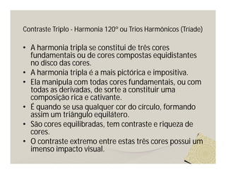 Contraste Triplo - Harmonia 120º ou Trios Harmônicos (Tríade)

• A harmonia tripla se constitui de três cores
  fundamentais ou de cores compostas equidistantes
  no disco das cores.
• A harmonia tripla é a mais pictórica e impositiva.
• Ela manipula com todas cores fundamentais, ou com
  todas as derivadas, de sorte a constituir uma
  composição rica e cativante.
• É quando se usa qualquer cor do círculo, formando
  assim um triângulo equilátero.
• São cores equilibradas, tem contraste e riqueza de
  cores.
• O contraste extremo entre estas três cores possui um
  imenso impacto visual.
 