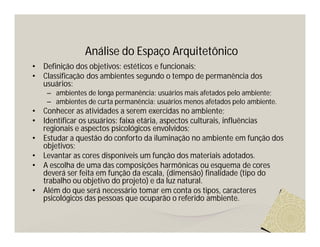 Análise do Espaço Arquitetônico
•   Definição dos objetivos: estéticos e funcionais;
•   Classificação dos ambientes segundo o tempo de permanência dos
    usuários:
     – ambientes de longa permanência: usuários mais afetados pelo ambiente;
     – ambientes de curta permanência: usuários menos afetados pelo ambiente.
•   Conhecer as atividades a serem exercidas no ambiente;
•   Identificar os usuários: faixa etária, aspectos culturais, influências
    regionais e aspectos psicológicos envolvidos;
•   Estudar a questão do conforto da iluminação no ambiente em função dos
    objetivos;
•   Levantar as cores disponíveis um função dos materiais adotados.
•   A escolha de uma das composições harmônicas ou esquema de cores
    deverá ser feita em função da escala, (dimensão) finalidade (tipo do
    trabalho ou objetivo do projeto) e da luz natural.
•   Além do que será necessário tomar em conta os tipos, caracteres
    psicológicos das pessoas que ocuparão o referido ambiente.
 