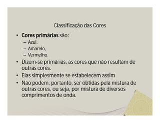 Classificação das Cores
• Cores primárias são:
   – Azul,
   – Amarelo,
   – Vermelho.
• Dizem-se primárias, as cores que não resultam de
  outras cores.
• Elas simplesmente se estabelecem assim.
• Não podem, portanto, ser obtidas pela mistura de
  outras cores, ou seja, por mistura de diversos
  comprimentos de onda.
 