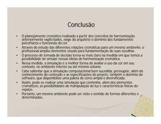 Conclusão
•   O planejamento cromático realizado a partir dos conceitos de harmonização
    anteriormente explicitados, exige do arquiteto o domínio dos fundamentos
    psicofísicos e funcionais da cor.
•   Através do estudo das diferentes relações cromáticas para um mesmo ambiente, o
    profissional amplia elementos visuais para fundamentação de suas escolhas.
•   O processo de tomada de decisão torna-se mais claro na medida em que temos a
    possibilidade de simular nossas idéias de harmonização cromática.
•   Nessa medida, a simulação é a melhor forma de avaliar o uso da cor em seu
    contexto, no ambiente interno ou até mesmo urbano.
•   Cabe salientar que a simulação computacional bem sucedida, pressupõe, além do
    conhecimento do conteúdo e as especificações do projeto, também o domínio de
    software, que disponibilize uma paleta de cores ampla e diversificada.
•   Assim, pode-se realizar uma simulação que contenha, além dos elementos
    cromáticos, as possibilidades de manipulação de luz e características físicas do
    espaço.
•   Portanto, um mesmo ambiente pode ser visto e sentido de formas diferentes e
    determinadas.
 