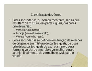 Classificação das Cores
• Cores secundárias, ou complementares, são as que
  resultam da mistura, em partes iguais, das cores
  primárias. São:
  – Verde (azul+amarelo),
  – Laranja (vermelho+amarelo),
  – Violeta (vermelho+azul).
• Cores secundárias se definem em função de relações
  de origem, e em mistura de partes iguais, de duas
  primárias: partes iguais de azul e amarelo para
  formar o verde; de amarelo e vermelho, para o
  laranja; finalmente, de vermelho e azul, para o
  violeta.
 
