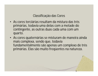 Classificação das Cores
• As cores terciárias resultam da mistura das três
  primárias, todavia uma delas com a metade do
  contingente, as outras duas cada uma com um
  quarto.
• As cores quaternárias se misturam de maneira ainda
  mais complexa, sendo que, todavia
  fundamentalmente são apenas um complexo de três
  primárias. Elas são muito freqüentes na natureza.
 