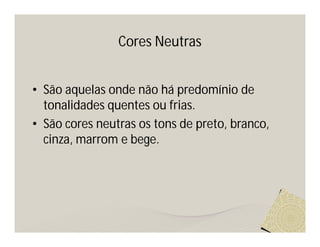 Cores Neutras


• São aquelas onde não há predomínio de
  tonalidades quentes ou frias.
• São cores neutras os tons de preto, branco,
  cinza, marrom e bege.
 