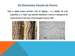 Todo o objeto possui também uma 5) Textura – é o aspeto de uma
superfície; é a “pele” que permite identificar a forma e distingui-la de
outras formas. É por isso, uma sensação visual ou tátil.
 