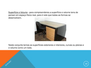 Superfície e Volume - para compreenderes a superfície e volume tens de
pensar em espaço físico real, pois é nele que todas as formas se
desenvolvem.
Neste conjunto temos as superfícies exteriores e interiores, curvas ou planas e
o volume como um todo.
19
 