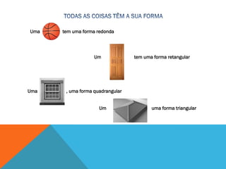 Uma tem uma forma redonda
Uma tem uma forma retangular
Uma , uma forma quadrangular
Um uma forma triangular
 