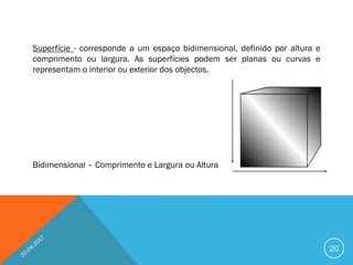 Superfície - corresponde a um espaço bidimensional, definido por altura e
comprimento ou largura. As superfícies podem ser planas ou curvas e
representam o interior ou exterior dos objectos.
Bidimensional – Comprimento e Largura ou Altura
20
 
