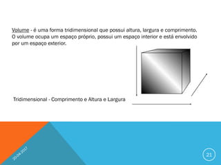 Volume - é uma forma tridimensional que possui altura, largura e comprimento.
O volume ocupa um espaço próprio, possui um espaço interior e está envolvido
por um espaço exterior.
Tridimensional - Comprimento e Altura e Largura
21
 