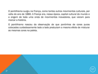 20-04-
2017
O pontilhismo surgiu na França, como tantos outros movimentos culturais, por
volta do ano de 1880. A França era, nessa época, capital cultural do mundo e
a origem de toda uma onda de movimentos inovadores, que vieram para
marcar a história.
O pontilhismo nasceu da observação de que pontinhos de cores puras
colocados cuidadosamente lado a lado produziam o mesmo efeito de misturar
as mesmas cores na paleta.
 