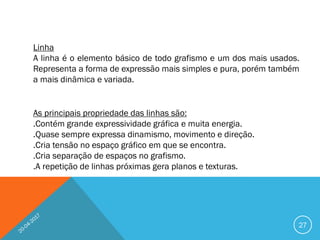 27
Linha
A linha é o elemento básico de todo grafismo e um dos mais usados.
Representa a forma de expressão mais simples e pura, porém também
a mais dinâmica e variada.
As principais propriedade das linhas são:
.Contém grande expressividade gráfica e muita energia.
.Quase sempre expressa dinamismo, movimento e direção.
.Cria tensão no espaço gráfico em que se encontra.
.Cria separação de espaços no grafismo.
.A repetição de linhas próximas gera planos e texturas.
 