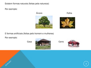 Existem formas naturais (feitas pela natureza)
Por exemplo:
Árvore Folha
E formas artificiais (feitas pelo homem e mulheres)
Por exemplo:
Casa Carro
3
 