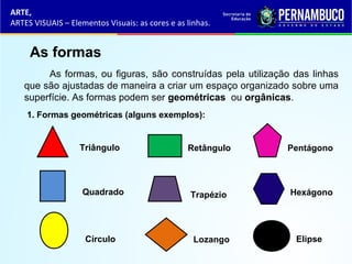 ARTE,
ARTES VISUAIS – Elementos Visuais: as cores e as linhas.
As formas
As formas, ou figuras, são construídas pela utilização das linhas
que são ajustadas de maneira a criar um espaço organizado sobre uma
superfície. As formas podem ser geométricas ou orgânicas.
1. Formas geométricas (alguns exemplos):
Triângulo
Quadrado
Círculo
Retângulo
Trapézio
Lozango
Pentágono
Hexágono
Elipse
 