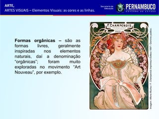 ARTE,
ARTES VISUAIS – Elementos Visuais: as cores e as linhas.
Formas orgânicas – são as
formas livres, geralmente
inspiradas nos elementos
naturais, daí a denominação
“orgânicas”; foram muito
exploradas no movimento “Art
Nouveau”, por exemplo.
Imagem:AlfonsMucha./F.ChampenoisImprimeur-Editeur,1897/Domíniopúblico.
 