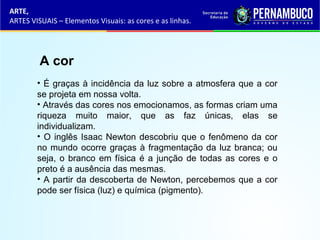 ARTE,
ARTES VISUAIS – Elementos Visuais: as cores e as linhas.
A cor
• É graças à incidência da luz sobre a atmosfera que a cor
se projeta em nossa volta.
• Através das cores nos emocionamos, as formas criam uma
riqueza muito maior, que as faz únicas, elas se
individualizam.
• O inglês Isaac Newton descobriu que o fenômeno da cor
no mundo ocorre graças à fragmentação da luz branca; ou
seja, o branco em física é a junção de todas as cores e o
preto é a ausência das mesmas.
• A partir da descoberta de Newton, percebemos que a cor
pode ser física (luz) e química (pigmento).
 