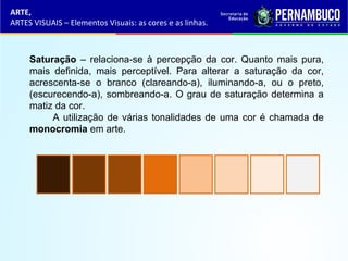 Saturação – relaciona-se à percepção da cor. Quanto mais pura,
mais definida, mais perceptível. Para alterar a saturação da cor,
acrescenta-se o branco (clareando-a), iluminando-a, ou o preto,
(escurecendo-a), sombreando-a. O grau de saturação determina a
matiz da cor.
A utilização de várias tonalidades de uma cor é chamada de
monocromia em arte.
ARTE,
ARTES VISUAIS – Elementos Visuais: as cores e as linhas.
 