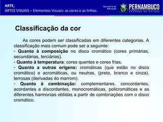 ARTE,
ARTES VISUAIS – Elementos Visuais: as cores e as linhas.
Classificação da cor
As cores podem ser classificadas em diferentes categorias. A
classificação mais comum pode ser a seguinte:
- Quanto à composição no disco cromático (cores primárias,
secundárias, terciárias).
- Quanto à temperatura: cores quentes e cores frias.
- Quanto a outras origens: cromáticas (que estão no disco
cromático) e acromáticas, ou neutras, (preto, branco e cinza),
terrosas (derivadas do marrom).
- Quanto à combinação: complementares, concordantes,
acordantes e discordantes, monocromáticas, policromáticas e as
diferentes harmonias obtidas a partir de combinações com o disco
cromático.
 