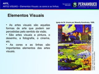 ARTE,
ARTES VISUAIS – Elementos Visuais: as cores e as linhas.
Elementos Visuais
• As artes visuais são aquelas
formas de arte que podem ser
percebidas pelo sentido da visão.
• São artes visuais a pintura, o
desenho, a fotografia, o cinema,
etc.
• As cores e as linhas são
importantes elementos das artes
visuais.
Imagem:WassilyKandinsky/Munich-SchwabingwiththeChurchofSt.
Ursula,1908/Domíniopúblico
Igreja de St. Ursula por Wassily Kandinsky, 1908.
 