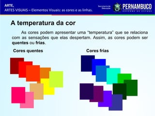 ARTE,
ARTES VISUAIS – Elementos Visuais: as cores e as linhas.
A temperatura da cor
As cores podem apresentar uma “temperatura” que se relaciona
com as sensações que elas despertam. Assim, as cores podem ser
quentes ou frias.
Cores quentes Cores frias
 