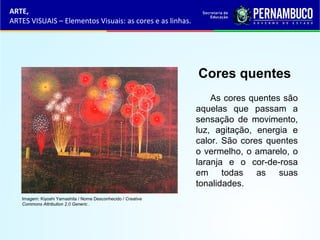 ARTE,
ARTES VISUAIS – Elementos Visuais: as cores e as linhas.
Cores quentes
As cores quentes são
aquelas que passam a
sensação de movimento,
luz, agitação, energia e
calor. São cores quentes
o vermelho, o amarelo, o
laranja e o cor-de-rosa
em todas as suas
tonalidades.
Imagem: Kiyoshi Yamashita / Nome Desconhecido / Creative
Commons Attribution 2.0 Generic .
 