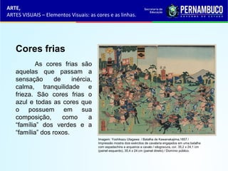 ARTE,
ARTES VISUAIS – Elementos Visuais: as cores e as linhas.
Cores frias
As cores frias são
aquelas que passam a
sensação de inércia,
calma, tranquilidade e
frieza. São cores frias o
azul e todas as cores que
o possuem em sua
composição, como a
“família” dos verdes e a
“família” dos roxos.
Imagem: Yoshikazu Utagawa / Batalha de Kawanakajima,1857 /
Impressão mostra dois exércitos de cavalaria engajados em uma batalha
com espadachins e arqueiros a cavalo / xilogravura, cor, 35,2 x 24,1 cm
(painel esquerdo), 35,4 x 24 cm (painel direito) / Domínio público.
 