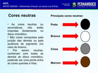 ARTE,
ARTES VISUAIS – Elementos Visuais: as cores e as linhas.
Cores neutras
• As cores neutras, ou
acromáticas, não estão
inseridas diretamente no
disco cromático.
• São cores compostas pela
junção das demais ou pela
ausência de pigmento (no
caso do branco.
• Por serem neutras,
combinam com todas as
demais do disco cromático,
podendo ser uma ponte entre
as cores quentes e frias.
Preto
Principais cores neutras:
Branco
Cinza
Marrom
 