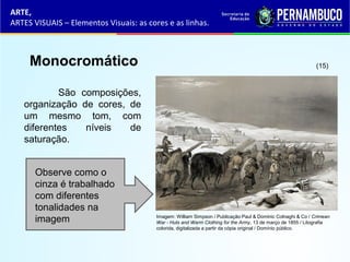 ARTE,
ARTES VISUAIS – Elementos Visuais: as cores e as linhas.
Monocromático
São composições,
organização de cores, de
um mesmo tom, com
diferentes níveis de
saturação.
Observe como o
cinza é trabalhado
com diferentes
tonalidades na
imagem
(15)
Imagem: William Simpson / Publicação:Paul & Dominic Colnaghi & Co / Crimean
War - Huts and Warm Clothing for the Army, 13 de março de 1855 / Litografia
colorida, digitalizada a partir da cópia original / Domínio público.
 